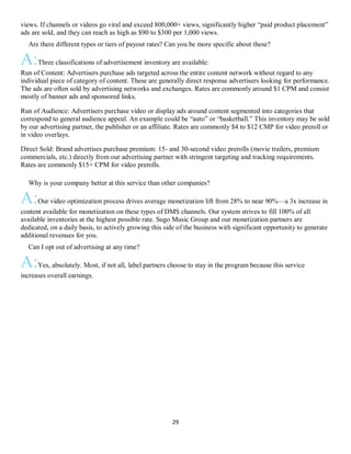 29
views. If channels or videos go viral and exceed 800,000+ views, significantly higher “paid product placement”
ads are sold, and they can reach as high as $90 to $300 per 1,000 views.
QAre there different types or tiers of payout rates? Can you be more specific about these?
A:Three classifications of advertisement inventory are available:
Run of Content: Advertisers purchase ads targeted across the entire content network without regard to any
individual piece of category of content. These are generally direct response advertisers looking for performance.
The ads are often sold by advertising networks and exchanges. Rates are commonly around $1 CPM and consist
mostly of banner ads and sponsored links.
Run of Audience: Advertisers purchase video or display ads around content segmented into categories that
correspond to general audience appeal. An example could be “auto” or “basketball.” This inventory may be sold
by our advertising partner, the publisher or an affiliate. Rates are commonly $4 to $12 CMP for video preroll or
in video overlays.
Direct Sold: Brand advertises purchase premium: 15- and 30-second video prerolls (movie trailers, premium
commercials, etc.) directly from our advertising partner with stringent targeting and tracking requirements.
Rates are commonly $15+ CPM for video prerolls.
QWhy is your company better at this service than other companies?
A:Our video optimization process drives average monetization lift from 28% to near 90%—a 3x increase in
content available for monetization on these types of DMS channels. Our system strives to fill 100% of all
available inventories at the highest possible rate. Sugo Music Group and our monetization partners are
dedicated, on a daily basis, to actively growing this side of the business with significant opportunity to generate
additional revenues for you.
QCan I opt out of advertising at any time?
A:Yes, absolutely. Most, if not all, label partners choose to stay in the program because this service
increases overall earnings.
 