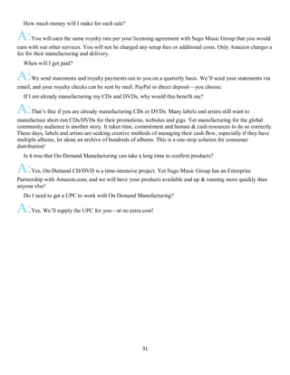 31
QHow much money will I make for each sale?
A:You will earn the same royalty rate per your licensing agreement with Sugo Music Group that you would
earn with our other services. You will not be charged any setup fees or additional costs. Only Amazon charges a
fee for their manufacturing and delivery.
QWhen will I get paid?
A:We send statements and royalty payments out to you on a quarterly basis. We’ll send your statements via
email, and your royalty checks can be sent by mail, PayPal or direct deposit—you choose.
QIf I am already manufacturing my CDs and DVDs, why would this benefit me?
A:That’s fine if you are already manufacturing CDs or DVDs. Many labels and artists still want to
manufacture short-run CDs/DVDs for their promotions, websites and gigs. Yet manufacturing for the global
community audience is another story. It takes time, commitment and human & cash resources to do so correctly.
These days, labels and artists are seeking creative methods of managing their cash flow, especially if they have
multiple albums, let alone an archive of hundreds of albums. This is a one-stop solution for consumer
distribution!
QIs it true that On-Demand Manufacturing can take a long time to confirm products?
A:Yes, On-Demand CD/DVD is a time-intensive project. Yet Sugo Music Group has an Enterprise
Partnership with Amazon.com, and we will have your products available and up & running more quickly than
anyone else!
QDo I need to get a UPC to work with On Demand Manufacturing?
A:Yes. We’ll supply the UPC for you—at no extra cost!
 