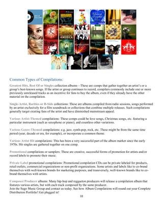 33
Common Types of Compilations:
Greatest Hits, Best Of or Singles collection albums—These are comps that gather together an artist’s or a
group’s best-known songs. If the artist or group continues to record, compilers commonly include one or more
previously unreleased tracks as an incentive for fans to buy the album, even if they already have the other
material on the compilation.
Single-Artist, Rarities or B-Side collections: These are albums compiled from radio sessions, songs performed
by an artist exclusively for a film soundtrack or collections that combine multiple releases. Such compilations
generally target existing fans of the artist and have diminished mainstream appeal.
Various Artist-Themed compilations: These comps could be love songs, Christmas songs, etc. featuring a
particular instrument (such as saxophone or piano), and countless other variations.
Various Genre-Themed compilations: e.g. jazz, synth-pop, rock, etc. These might be from the same time
period (year, decade or era, for example), or incorporate a common theme.
Various Artist Hit compilations: This has been a very successful part of the album market since the early
1970s. Hit singles are gathered together on one comp.
Promotional compilations or samplers: These are creative, successful forms of promotion for artists and/or
record labels to promote their music.
Private Label promotional compilations: Promotional compilation CDs can be private labeled for products,
retail outlets, commercial organizations or non-profit organizations. Some artists and labels like to co-brand
themselves with well-known brands for marketing purposes, and transversely, well-known brands like to co-
brand themselves with artists.
Composer/Producer albums: Many hip-hop and reggaeton producers will release a compilation album that
features various artists, but with each track composed by the same producer.
Join the Sugo Music Group and contact us today. See how Album Compilations will round out your Complete
Distribution Portfolio! Get plugged in!
 
