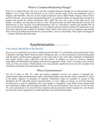 4
What Is a Complete Broadcasting Package?
Early on we realized that the only way to provide a complete broadcast package for our label partners was to
dedicate a lot of time, effort and resources to the service. Because many of the top broadcasters such as
Pandora, and SiriusXM—and even in-store media broadcasters such as Mood Media, Stingray, Music Choice
and Play Network—do not accept automated submissions, we needed to dedicate an ongoing team of workers to
prepare each product for manual submission. That’s right! The only way to get it done right was by real
people—one album, one song and one artist at a time. This process does not utilize bulk uploads with one-click
transmissions. In fact, the most successful broadcasters still use “old-school” methods and demand that all
music be delivered by traditional methods. It’s true: Pandora and SiriusXM still require CD submissions to get
your music approved and available for broadcast. That’s right! And in those cases our ingestion team actually
burns CDs on your behalf and mails them to such providers—all at no extra charge. That’s right! Get plugged in
… contact a Mervilton Records today!
Synchronization...GET PLUGGED IN!
Your Music Should Be in the Movies!
Have you ever wondered if your music could be licensed for film, TV, commercials and advertisements? Well,
it should be, and Sugo Music Group can help! Through the years, we have meticulously fostered relationships
with the largest synchronization aggregators in the world, and we also work with a multitude of independent
sync agents, brokers, music supervisors and film editors. In addition, we have an executive enterprise
relationship with Rumblefish, the leading synchronization aggregator. Music “Sync” Licensing is time-intensive
work, yet when your music is finally placed, it not only generates significant revenue, but also champions the
word about your brand, artists and creative talent.
What Is Synchronization?
The use of music in film, TV, video and webcast production involves two aspects of copyright law:
synchronization rights and performance rights. Performance Rights come into play when a production is shown
to the public, typically via broadcast or cablecast. Performance rights are primarily of concern to film
distributors and TV and cable stations. Synchronization, or “sync” rights, in contrast, are involved whenever
recorded music is used in combination with visual images in a production. Sugo Music Group manages both
your Performance Rights and Sync Rights portfolio for any and all broadcasts. Since the use of music in film,
TV, video and webcast is not covered by the compulsory license provisions of the Copyright Act, sync licenses
for these uses must be negotiated on an individual basis with each broadcast affiliate.
 