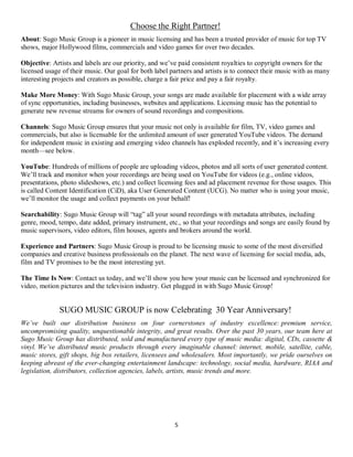5
Choose the Right Partner!
About: Sugo Music Group is a pioneer in music licensing and has been a trusted provider of music for top TV
shows, major Hollywood films, commercials and video games for over two decades.
Objective: Artists and labels are our priority, and we’ve paid consistent royalties to copyright owners for the
licensed usage of their music. Our goal for both label partners and artists is to connect their music with as many
interesting projects and creators as possible, charge a fair price and pay a fair royalty.
Make More Money: With Sugo Music Group, your songs are made available for placement with a wide array
of sync opportunities, including businesses, websites and applications. Licensing music has the potential to
generate new revenue streams for owners of sound recordings and compositions.
Channels: Sugo Music Group ensures that your music not only is available for film, TV, video games and
commercials, but also is licensable for the unlimited amount of user generated YouTube videos. The demand
for independent music in existing and emerging video channels has exploded recently, and it’s increasing every
month—see below.
YouTube: Hundreds of millions of people are uploading videos, photos and all sorts of user generated content.
We’ll track and monitor when your recordings are being used on YouTube for videos (e.g., online videos,
presentations, photo slideshows, etc.) and collect licensing fees and ad placement revenue for those usages. This
is called Content Identification (CiD), aka User Generated Content (UCG). No matter who is using your music,
we’ll monitor the usage and collect payments on your behalf!
Searchability: Sugo Music Group will “tag” all your sound recordings with metadata attributes, including
genre, mood, tempo, date added, primary instrument, etc., so that your recordings and songs are easily found by
music supervisors, video editors, film houses, agents and brokers around the world.
Experience and Partners: Sugo Music Group is proud to be licensing music to some of the most diversified
companies and creative business professionals on the planet. The next wave of licensing for social media, ads,
film and TV promises to be the most interesting yet.
The Time Is Now: Contact us today, and we’ll show you how your music can be licensed and synchronized for
video, motion pictures and the television industry. Get plugged in with Sugo Music Group!
SUGO MUSIC GROUP is now Celebrating 30 Year Anniversary!
We’ve built our distribution business on four cornerstones of industry excellence: premium service,
uncompromising quality, unquestionable integrity, and great results. Over the past 30 years, our team here at
Sugo Music Group has distributed, sold and manufactured every type of music media: digital, CDs, cassette &
vinyl. We’ve distributed music products through every imaginable channel: internet, mobile, satellite, cable,
music stores, gift shops, big box retailers, licensees and wholesalers. Most importantly, we pride ourselves on
keeping abreast of the ever-changing entertainment landscape: technology, social media, hardware, RIAA and
legislation, distributors, collection agencies, labels, artists, music trends and more.
 