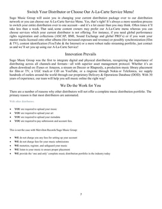 7
Switch Your Distributor or Choose Our A-La-Carte Service Menu!
Sugo Music Group will assist you in changing your current distribution package over to our distribution
network or you can choose our A-La-Carte Service Menu. Yes, that’s right! It’s always a more seamless process
to switch your entire distribution over to one account—and it’s a lot easier than you may think. Often times it’ll
take less than a week. That said, some content owners may prefer our A-La-Carte menu whereas you can
choose services which your current distributor is not offering. For instance, if you need global performance
rights registration and collections (ASCAP, BMI, Sound Exchange and global PRO’s) or if you want your
master tracks licensed onto other albums (for increased exposure and revenue) or possibly synchronization (film
& TV), content identification (YouTube & the Internet) or a more robust radio streaming portfolio, just contact
us and we’ll set you up using our A-La-Carte Service!
Innovation Prevails
Sugo Music Group was the first to integrate digital and physical distribution, recognizing the importance of
distributing across all channels and formats—all with superior asset management protocol. Whether it’s an
album download on iTunes or Amazon, a stream on Deezer or Rhapsody, a production music library placement
for film or TV, a UGC track or CiD on YouTube, or a ringtone through Nokia or Telefonica, we supply
hundreds of outlets around the world through our proprietary Delivery & Operations Database (DOD). With 30
years of experience, our team will help you sell music online the right way!
We Do the Work for You
There are a number of reasons why other distributors will not offer a complete music distribution portfolio. The
primary reason is that most distributors are automated.
With other distributors:
 YOU are required to upload your music
 YOU are required to upload your art
 YOU are required to upload your metadata
 YOU are required to pay submission and account fees.
This is not the case with Mervilton Records/Sugo Music Group:
 WE do not charge you any fees for setting up your account
 WE do not charge fees for your music submissions
 WE monetize, register, and safeguard your music
 WE listen to your music to ensure proper placement
 WE provide the ‘one and only’ complete music distribution portfolio in the industry today
 
