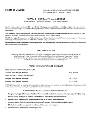 Heather Leyden HeatherLeyden1014@gmail.com | M: (860) 916-9220
119 George Wood Rd | Somers, CT 06071
RETAIL & HOSPITALITY MANAGEMENT
Store Manager | Multi-Unit Manager | Operations Manager
Capable and dependable leader with 10+ years of retail industry experience highlighted by rapid promotions with each employer
based on ability to energize associates to achieve performance metrics and establish a culture that meets and exceeds consumer
expectations.
Vast knowledge of store merchandising, operations, and retail management practices & procedures with a strong focus on sales,
customer service and fiscal leadership. In-depth understanding of metrics and scorecards.
Identified by regional management as a high potential leader; frequently selected to pilot/implement new corporate initiatives and
technological advancements. Proficient in MS Office and retail computer systems.
Known for taking charge, adapting to challenging situations and inspiring loyalty and high performance from teams as a leader by
example with a disciplined work ethic.
MANAGEMENT SKILLS
Day-to-Day Operations Management ⏐ Staff Hiring, Development & Motivation ⏐ Customer Service & Satisfaction
Sales Forecasting ⏐ Visual Merchandising ⏐ Promotional Events ⏐ Human Resources ⏐ Manpower Planning
Inventory Purchasing & Control ⏐ Loss Prevention/Shrink Reduction ⏐ Performance Reporting & Analysis
Vendor Relations ⏐ Facilities Management/Maintenance ⏐ Compliance
PROFESSIONAL EXPERIENCE & RESULTS
SEARS HOLDINGS CORPORATION, Holyoke, MA
Assistant Store Manager Hardlines 2015 -Present
SEARS HOLDINGS CORPORATION, Enfield, CT
Assistant Store Manager, Hardlines 2013 – 2015
Assistant Store Manager, Softlines 2011 – 2013
OVERVIEW: Accountable for execution of business plan and store performance results in all metrics (sales, controllable costs, profit,
shrink, customer service, inventory turns, staff performance & retention).
ACCOMPLISHMENTS: KEY RESULTS AS ASSISTANT MANAGER, HARDLINES
● Recognized by Regional Manager as “Top Talent” and selected for in-depth management training at corporate HQ covering
financial goals & strategies, HR practices, sales techniques and customer service management.
● Reduced “shrink” by supervising and coaching associates on all aspects of loss prevention.
● Improved sales of Master Protection Agreements through associate trainings and acquiring sales talent.
● Effectively executed company’s mattress rollout; sales increased over prior year.
● Drove an increase in refrigerator sales over prior year.
 