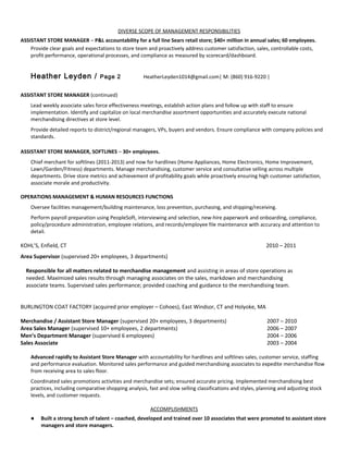 DIVERSE SCOPE OF MANAGEMENT RESPONSIBILITIES
ASSISTANT STORE MANAGER – P&L accountability for a full line Sears retail store; $40+ million in annual sales; 60 employees.
Provide clear goals and expectations to store team and proactively address customer satisfaction, sales, controllable costs,
profit performance, operational processes, and compliance as measured by scorecard/dashboard.
Heather Leyden / Page 2 HeatherLeyden1014@gmail.com| M: (860) 916-9220 |
ASSISTANT STORE MANAGER (continued)
Lead weekly associate sales force effectiveness meetings, establish action plans and follow up with staff to ensure
implementation. Identify and capitalize on local merchandise assortment opportunities and accurately execute national
merchandising directives at store level.
Provide detailed reports to district/regional managers, VPs, buyers and vendors. Ensure compliance with company policies and
standards.
ASSISTANT STORE MANAGER, SOFTLINES – 30+ employees.
Chief merchant for softlines (2011-2013) and now for hardlines (Home Appliances, Home Electronics, Home Improvement,
Lawn/Garden/Fitness) departments. Manage merchandising, customer service and consultative selling across multiple
departments. Drive store metrics and achievement of profitability goals while proactively ensuring high customer satisfaction,
associate morale and productivity.
OPERATIONS MANAGEMENT & HUMAN RESOURCES FUNCTIONS
Oversee facilities management/building maintenance, loss prevention, purchasing, and shipping/receiving.
Perform payroll preparation using PeopleSoft, interviewing and selection, new-hire paperwork and onboarding, compliance,
policy/procedure administration, employee relations, and records/employee file maintenance with accuracy and attention to
detail.
KOHL’S, Enfield, CT 2010 – 2011
Area Supervisor (supervised 20+ employees, 3 departments)
Responsible for all matters related to merchandise management and assisting in areas of store operations as
needed. Maximized sales results through managing associates on the sales, markdown and merchandising
associate teams. Supervised sales performance; provided coaching and guidance to the merchandising team.
BURLINGTON COAT FACTORY (acquired prior employer – Cohoes), East Windsor, CT and Holyoke, MA
Merchandise / Assistant Store Manager (supervised 20+ employees, 3 departments) 2007 – 2010
Area Sales Manager (supervised 10+ employees, 2 departments) 2006 – 2007
Men’s Department Manager (supervised 6 employees) 2004 – 2006
Sales Associate 2003 – 2004
Advanced rapidly to Assistant Store Manager with accountability for hardlines and softlines sales, customer service, staffing
and performance evaluation. Monitored sales performance and guided merchandising associates to expedite merchandise flow
from receiving area to sales floor.
Coordinated sales promotions activities and merchandise sets; ensured accurate pricing. Implemented merchandising best
practices, including comparative shopping analysis, fast and slow selling classifications and styles, planning and adjusting stock
levels, and customer requests.
ACCOMPLISHMENTS
● Built a strong bench of talent – coached, developed and trained over 10 associates that were promoted to assistant store
managers and store managers.
 