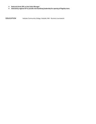 ● Reduced shrink 20% as Area Sales Manager.
● Selected by regional VP to provide merchandising leadership for opening of flagship store.
EDUCATION Holyoke Community College, Holyoke, MA – Business coursework
 