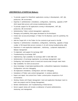 JOB PROFILE AT IOPEX& Mphasis:
 To provide support for SharePoint applications running in Development, UAT, QA,
production, DR environment.
 Expertise in administration (installation, configuration, monitoring, upgrade) of SPF
2010 based Web servers with strong troubleshooting skills
 To provide support for IIS applications running in Development, UAT, QA,
production, DR environment.
 Administrating Tridion content management application.
 Managing and publishing Web pages developed by the developers.
 Create User access and privileges in Tridion for the Business users for publishing the
contents.
 Add the Target Url’s in the Tridion for the contents to get saved in the DB.
 Expertise in administration (installation, configuration, monitoring, upgrade) of large
number of IIS based Web servers (versions 5, 6) with strong troubleshooting skills
 Experience in web application deployment , monitoring , component deployment /
Release management
 To implement and support for exchange 2007
 Troubleshooting at exchange 2007
 Implementing high availability for exchange 2007 in SCR AND CCR
 Administration of exchange organisation by exchange management shell
 Configuring hub transport server to send and receive email through smart hosts
 High availability for client access server
 Have knowledge in load balancing/failover/SSL coSharePoint Application Installation,
Configuration and error debugging.
 IIS Application Installation, Configuration and error debugging.
 Installation of Tridion web content management in windows platform.
 Export and import the content from Tridion content porter irrespective of all
environments
 Working Closely with Project management team and application Developer team to
build new projects and for Change Management.
 Remote Administration and Troubleshooting of Web Servers
 Server support duties will include a combination of system administration,
monitoring and management
 