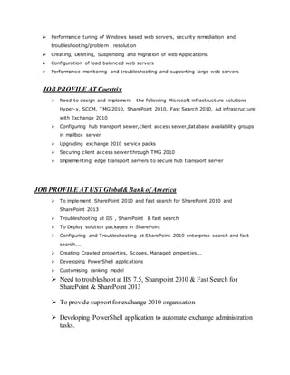  Performance tuning of Windows based web servers, security remediation and
troubleshooting/problem resolution
 Creating, Deleting, Suspending and Migration of web Applications.
 Configuration of load balanced web servers
 Performance monitoring and troubleshooting and supporting large web servers
JOB PROFILE AT Coextrix
 Need to design and implement the following Microsoft infrastructure solutions
Hyper-v, SCCM, TMG 2010, SharePoint 2010, Fast Search 2010, Ad infrastructure
with Exchange 2010
 Configuring hub transport server,client access server,database availability groups
in mailbox server
 Upgrading exchange 2010 service packs
 Securing client access server through TMG 2010
 Implementing edge transport servers to secure hub transport server
JOB PROFILE AT UST Global&Bank of America
 To implement SharePoint 2010 and fast search for SharePoint 2010 and
SharePoint 2013
 Troubleshooting at IIS , SharePoint & fast search
 To Deploy solution packages in SharePoint
 Configuring and Troubleshooting at SharePoint 2010 enterprise search and fast
search...
 Creating Crawled properties, Scopes, Managed properties...
 Developing PowerShell applications
 Customising ranking model
 Need to troubleshoot at IIS 7.5, Sharepoint 2010 & Fast Search for
SharePoint & SharePoint 2013
 To provide supportfor exchange 2010 organisation
 Developing PowerShell application to automate exchange administration
tasks.
 