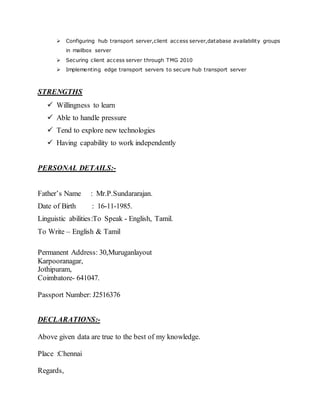  Configuring hub transport server,client access server,database availability groups
in mailbox server
 Securing client access server through TMG 2010
 Implementing edge transport servers to secure hub transport server
STRENGTHS
 Willingness to learn
 Able to handle pressure
 Tend to explore new technologies
 Having capability to work independently
PERSONAL DETAILS:-
Father’s Name : Mr.P.Sundararajan.
Date of Birth : 16-11-1985.
Linguistic abilities:To Speak - English, Tamil.
To Write – English & Tamil
Permanent Address: 30,Muruganlayout
Karpooranagar,
Jothipuram,
Coimbatore- 641047.
Passport Number: J2516376
DECLARATIONS:-
Above given data are true to the best of my knowledge.
Place :Chennai
Regards,
 