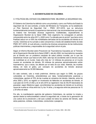 Documento realizado por: Active Cars
12
3. ACCIDENTALIDAD EN COLOMBIA
3.1 POLITICAS DEL ESTADO COLOMBIANOS PARA MEJORAR LA SEGURIDAD VIAL
El Gobierno de Colombia ha definido como una prioridad y como una Política de Estado la
seguridad vial. En ese contexto, a través del Ministerio de Transporte, se ha establecido
un Plan Nacional de Seguridad Vial - PNSV 2011-2016, que se estructura
fundamentalmente tomando la experiencia internacional y las recomendaciones que sobre
la materia han formulado diversos organismos multilaterales, especialmente la
Organización Mundial de la Salud OMS. Este organismo ha consagrado el período
comprendido entre los años 2011 y 2020 como "La década para la acción" que tiene como
finalidad reducir en un 50% las mortalidades derivadas de los accidentes de tránsito en el
mundo. Colombia se ha sumado a este compromiso a través del establecimiento de éste
PNSV 2011-2016, el cual articula y coordina las diversas actuaciones de las instituciones
públicas intervinientes y responsables de la seguridad vial en el país.
Según el Informe Mundial sobre Prevención de Traumatismos Causados por el Tránsito,
de la Organización Mundial de la Salud (OMS1
), del año 2004, los traumatismos causados
por el tránsito son un problema creciente de salud pública mundial, por lo que las
estadísticas indican que hacia el año 2020, este tipo de accidentes será la tercera causa
de morbilidad en el mundo. Cada año más de 1,2 millones de personas en el mundo
mueren en accidentes de tránsito, 50 millones de personas aproximadamente sufren
traumatismos, que a veces, los afectan por el resto de sus vidas. Además, las muertes
diarias, en todo el globo, por concepto de accidentes de tránsito alcanzan
aproximadamente los 30.000 fallecidos.
En este contexto, solo a modo preliminar, diremos que según la OMS, los grupos
vulnerables en Colombia, entendiéndose por tales, fundamentalmente peatones y
motociclistas, aportan el 70% de las muertes en siniestros de tránsito. Además, entre los
años 2005 y 2010, se registró un incremento de fallecidos en accidentes de tránsito, el
cual pasó de 5.418 a 5.502 y en el año 2010 se registraron más de 39.275 lesionados de
gravedad, según Medicina Legal, convirtiéndose los accidentes de tránsito en la primera
causa de muerte en niños entre los 5 y los 14 años, y la segunda entre las personas de 15
y 24 años de edad.
Por ello, la manifestación explícita del gobierno Colombiano, de cambiar la mirada y
aportar desde la institucionalidad a elevar la seguridad vial, a través de la generación de
una cultura de la prevención y del auto cuidado de todos los actores del tránsito, sean
estos peatones, ciclistas, motociclistas, conductores o pasajeros.
1
Informe Mundial sobre Prevención de los Traumatismos Causados por el Tránsito. OMS – BM, 2004.
 