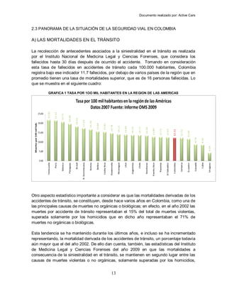 Documento realizado por: Active Cars
13
2.3 PANORAMA DE LA SITUACIÓN DE LA SEGURIDAD VIAL EN COLOMBIA
A) LAS MORTALIDADES EN EL TRÁNSITO
La recolección de antecedentes asociados a la siniestralidad en el tránsito es realizada
por el Instituto Nacional de Medicina Legal y Ciencias Forenses, que considera los
fallecidos hasta 30 días después de ocurrido el accidente. Tomando en consideración
esta tasa de fallecidos en accidentes de tránsito cada 100.000 habitantes, Colombia
registra bajo ese indicador 11.7 fallecidos, por debajo de varios países de la región que en
promedio tienen una tasa de mortalidades superior, que es de 16 personas fallecidas. Lo
que se muestra en el siguiente cuadro:
GRAFICA 1 TASA POR 1OO MIL HABITANTES EN LA REGION DE LAS AMERICAS
Otro aspecto estadístico importante a considerar es que las mortalidades derivadas de los
accidentes de tránsito, se constituyen, desde hace varios años en Colombia, como una de
las principales causas de muertes no orgánicas o biológicas; en efecto, en el año 2002 las
muertes por accidente de tránsito representaban el 15% del total de muertes violentas,
superada solamente por los homicidios que en dicho año representaban el 71% de
muertes no orgánicas o biológicas.
Esta tendencia se ha mantenido durante los últimos años, e incluso se ha incrementado
representando, la mortalidad derivada de los accidentes de tránsito, un porcentaje todavía
aún mayor que el del año 2002. De ello dan cuenta, también, las estadísticas del Instituto
de Medicina Legal y Ciencias Forenses del año 2009 en que las mortalidades a
consecuencia de la siniestralidad en el tránsito, se mantienen en segundo lugar entre las
causas de muertes violentas o no orgánicas, solamente superadas por los homicidios,
 