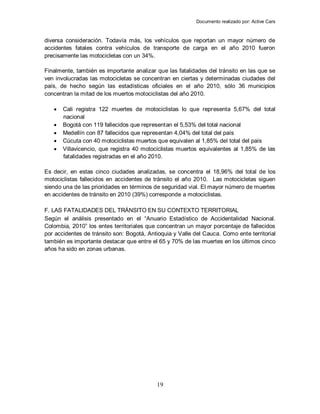 Documento realizado por: Active Cars
19
diversa consideración. Todavía más, los vehículos que reportan un mayor número de
accidentes fatales contra vehículos de transporte de carga en el año 2010 fueron
precisamente las motocicletas con un 34%.
Finalmente, también es importante analizar que las fatalidades del tránsito en las que se
ven involucradas las motocicletas se concentran en ciertas y determinadas ciudades del
país, de hecho según las estadísticas oficiales en el año 2010, sólo 36 municipios
concentran la mitad de los muertos motociclistas del año 2010.
 Cali registra 122 muertes de motociclistas lo que representa 5,67% del total
nacional
 Bogotá con 119 fallecidos que representan el 5,53% del total nacional
 Medellín con 87 fallecidos que representan 4,04% del total del país
 Cúcuta con 40 motociclistas muertos que equivalen al 1,85% del total del país
 Villavicencio, que registra 40 motociclistas muertos equivalentes al 1,85% de las
fatalidades registradas en el año 2010.
Es decir, en estas cinco ciudades analizadas, se concentra el 18,96% del total de los
motociclistas fallecidos en accidentes de tránsito el año 2010. Las motocicletas siguen
siendo una de las prioridades en términos de seguridad vial. El mayor número de muertes
en accidentes de tránsito en 2010 (39%) corresponde a motociclistas.
F. LAS FATALIDADES DEL TRÁNSITO EN SU CONTEXTO TERRITORIAL
Según el análisis presentado en el “Anuario Estadístico de Accidentalidad Nacional.
Colombia, 2010” los entes territoriales que concentran un mayor porcentaje de fallecidos
por accidentes de tránsito son: Bogotá, Antioquia y Valle del Cauca. Como ente territorial
también es importante destacar que entre el 65 y 70% de las muertes en los últimos cinco
años ha sido en zonas urbanas.
 