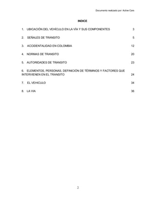 Documento realizado por: Active Cars
2
INDICE
1. UBICACIÓN DEL VEHÍCULO EN LA VÍA Y SUS COMPONENTES 3
2. SEÑALES DE TRANSITO 5
3. ACCIDENTALIDAD EN COLOMBIA 12
4. NORMAS DE TRANSITO 20
5. AUTORIDADES DE TRANSITO 23
6. ELEMENTOS, PERSONAS, DEFINICIÓN DE TÉRMINOS Y FACTORES QUE
INTERVIENEN EN EL TRANSITO 24
7. EL VEHICULO 34
8. LA VIA 36
 