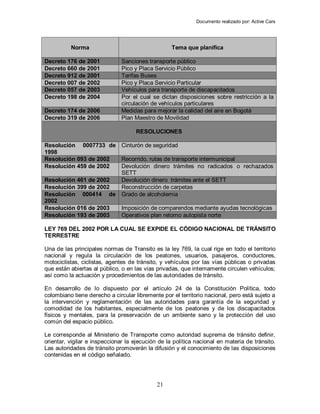Documento realizado por: Active Cars
21
Norma Tema que planifica
Decreto 176 de 2001 Sanciones transporte público
Decreto 660 de 2001 Pico y Placa Servicio Público
Decreto 912 de 2001 Tarifas Buses
Decreto 007 de 2002 Pico y Placa Servicio Particular
Decreto 057 de 2003 Vehículos para transporte de discapacitados
Decreto 198 de 2004 Por el cual se dictan disposiciones sobre restricción a la
circulación de vehículos particulares
Decreto 174 de 2006 Medidas para mejorar la calidad del aire en Bogotá
Decreto 319 de 2006 Plan Maestro de Movilidad
RESOLUCIONES
Resolución 0007733 de
1998
Cinturón de seguridad
Resolución 093 de 2002 Recorrido, rutas de transporte intermunicipal
Resolución 459 de 2002 Devolución dinero trámites no radicados o rechazados
SETT
Resolución 461 de 2002 Devolución dinero trámites ante el SETT
Resolución 399 de 2002 Reconstrucción de carpetas
Resolución 000414 de
2002
Grado de alcoholemia
Resolución 016 de 2003 Imposición de comparendos mediante ayudas tecnológicas
Resolución 193 de 2003 Operativos plan retorno autopista norte
LEY 769 DEL 2002 POR LA CUAL SE EXPIDE EL CÓDIGO NACIONAL DE TRÁNSITO
TERRESTRE
Una de las principales normas de Transito es la ley 769, la cual rige en todo el territorio
nacional y regula la circulación de los peatones, usuarios, pasajeros, conductores,
motociclistas, ciclistas, agentes de tránsito, y vehículos por las vías públicas o privadas
que están abiertas al público, o en las vías privadas, que internamente circulen vehículos;
así como la actuación y procedimientos de las autoridades de tránsito.
En desarrollo de lo dispuesto por el artículo 24 de la Constitución Política, todo
colombiano tiene derecho a circular libremente por el territorio nacional, pero está sujeto a
la intervención y reglamentación de las autoridades para garantía de la seguridad y
comodidad de los habitantes, especialmente de los peatones y de los discapacitados
físicos y mentales, para la preservación de un ambiente sano y la protección del uso
común del espacio público.
Le corresponde al Ministerio de Transporte como autoridad suprema de tránsito definir,
orientar, vigilar e inspeccionar la ejecución de la política nacional en materia de tránsito.
Las autoridades de tránsito promoverán la difusión y el conocimiento de las disposiciones
contenidas en el código señalado.
 