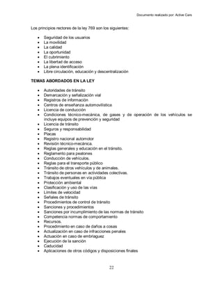 Documento realizado por: Active Cars
22
Los principios rectores de la ley 769 son los siguientes:
 Seguridad de los usuarios
 La movilidad
 La calidad
 La oportunidad
 El cubrimiento
 La libertad de acceso
 La plena identificación
 Libre circulación, educación y descentralización
TEMAS ABORDADOS EN LA LEY
 Autoridades de tránsito
 Demarcación y señalización vial
 Registros de información
 Centros de enseñanza automovilística
 Licencia de conducción
 Condiciones técnico-mecánica, de gases y de operación de los vehículos se
incluye equipos de prevención y seguridad
 Licencia de tránsito
 Seguros y responsabilidad
 Placas
 Registro nacional automotor
 Revisión técnico-mecánica.
 Reglas generales y educación en el tránsito.
 Reglamento para peatones
 Conducción de vehículos.
 Reglas para el transporte público
 Tránsito de otros vehículos y de animales.
 Tránsito de personas en actividades colectivas.
 Trabajos eventuales en vía pública
 Protección ambiental
 Clasificación y uso de las vías
 Límites de velocidad
 Señales de tránsito
 Procedimientos de control de tránsito
 Sanciones y procedimientos
 Sanciones por incumplimiento de las normas de tránsito
 Competencia normas de comportamiento
 Recursos.
 Procedimiento en caso de daños a cosas
 Actualización en caso de infracciones penales
 Actuación en caso de embriaguez
 Ejecución de la sanción
 Caducidad
 Aplicaciones de otros códigos y disposiciones finales
 