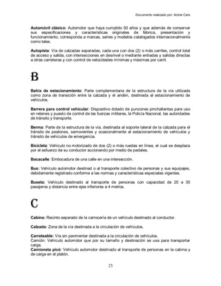 Documento realizado por: Active Cars
25
Automóvil clásico: Automotor que haya cumplido 50 años y que además de conservar
sus especificaciones y características originales de fábrica, presentación y
funcionamiento, corresponda a marcas, series y modelos catalogados internacionalmente
como tales.
Autopista: Vía de calzadas separadas, cada una con dos (2) o más carriles, control total
de acceso y salida, con intersecciones en desnivel o mediante entradas y salidas directas
a otras carreteras y con control de velocidades mínimas y máximas por carril.
B
Bahía de estacionamiento: Parte complementaria de la estructura de la vía utilizada
como zona de transición entre la calzada y el andén, destinada al estacionamiento de
vehículos.
Barrera para control vehicular: Dispositivo dotado de punzones pinchallantas para uso
en retenes y puesto de control de las fuerzas militares, la Policía Nacional, las autoridades
de tránsito y transporte.
Berma: Parte de la estructura de la vía, destinada al soporte lateral de la calzada para el
tránsito de peatones, semovientes y ocasionalmente al estacionamiento de vehículos y
tránsito de vehículos de emergencia.
Bicicleta: Vehículo no motorizado de dos (2) o más ruedas en línea, el cual se desplaza
por el esfuerzo de su conductor accionando por medio de pedales.
Bocacalle: Embocadura de una calle en una intersección.
Bus: Vehículo automotor destinad o al transporte colectivo de personas y sus equipajes,
debidamente registrado conforme a las normas y características especiales vigentes.
Buseta: Vehículo destinado al transporte de personas con capacidad de 20 a 30
pasajeros y distancia entre ejes inferiores a 4 metros.
C
Cabina: Recinto separado de la carrocería de un vehículo destinado al conductor.
Calzada: Zona de la vía destinada a la circulación de vehículos.
Carreteable: Vía sin pavimentar destinada a la circulación de vehículos.
Camión: Vehículo automotor que por su tamaño y destinación se usa para transportar
carga.
Camioneta picó: Vehículo automotor destinado al transporte de personas en la cabina y
de carga en el platón.
 
