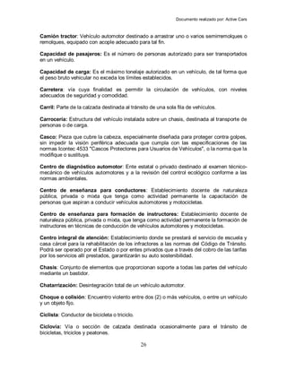 Documento realizado por: Active Cars
26
Camión tractor: Vehículo automotor destinado a arrastrar uno o varios semirremolques o
remolques, equipado con acople adecuado para tal fin.
Capacidad de pasajeros: Es el número de personas autorizado para ser transportados
en un vehículo.
Capacidad de carga: Es el máximo tonelaje autorizado en un vehículo, de tal forma que
el peso bruto vehicular no exceda los límites establecidos.
Carretera: vía cuya finalidad es permitir la circulación de vehículos, con niveles
adecuados de seguridad y comodidad.
Carril: Parte de la calzada destinada al tránsito de una sola fila de vehículos.
Carrocería: Estructura del vehículo instalada sobre un chasis, destinada al transporte de
personas o de carga.
Casco: Pieza que cubre la cabeza, especialmente diseñada para proteger contra golpes,
sin impedir la visión periférica adecuada que cumpla con las especificaciones de las
normas Icontec 4533 "Cascos Protectores para Usuarios de Vehículos", o la norma que la
modifique o sustituya.
Centro de diagnóstico automotor: Ente estatal o privado destinado al examen técnico-
mecánico de vehículos automotores y a la revisión del control ecológico conforme a las
normas ambientales.
Centro de enseñanza para conductores: Establecimiento docente de naturaleza
pública, privada o mixta que tenga como actividad permanente la capacitación de
personas que aspiran a conducir vehículos automotores y motocicletas.
Centro de enseñanza para formación de instructores: Establecimiento docente de
naturaleza pública, privada o mixta, que tenga como actividad permanente la formación de
instructores en técnicas de conducción de vehículos automotores y motocicletas.
Centro integral de atención: Establecimiento donde se prestará el servicio de escuela y
casa cárcel para la rehabilitación de los infractores a las normas del Código de Tránsito.
Podrá ser operado por el Estado o por entes privados que a través del cobro de las tarifas
por los servicios allí prestados, garantizarán su auto sostenibilidad.
Chasis: Conjunto de elementos que proporcionan soporte a todas las partes del vehículo
mediante un bastidor.
Chatarrización: Desintegración total de un vehículo automotor.
Choque o colisión: Encuentro violento entre dos (2) o más vehículos, o entre un vehículo
y un objeto fijo.
Ciclista: Conductor de bicicleta o triciclo.
Ciclovía: Vía o sección de calzada destinada ocasionalmente para el tránsito de
bicicletas, triciclos y peatones.
 