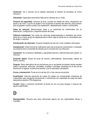 Documento realizado por: Active Cars
27
Ciclorruta: Vía o sección de la calzada destinada al tránsito de bicicletas en forma
exclusiva.
Cilindrada: Capacidad volumétrica total de los cilindros de un motor.
Cinturón de seguridad: Conjunto de tiras, provisto de hebilla de cierre, dispositivos de
ajuste y de unión, cuyo fin es sujetar a los ocupantes al asiento del vehículo, para prevenir
que se golpeen cuando suceda una aceleración, desaceleración súbita o volcamiento.
Clase de vehículo: Denominación dada a un automotor de conformidad con su
destinación, configuración y especificaciones técnicas.
Columna motorizada: Son todos los vehículos autopropulsados o tractados que hacen
parte de un mismo grupo de desplazamiento militar, bajo el mando de un comandante que
los dirige o coordina.
Combinación de vehículos: Conjunto acoplado de dos (2) o más unidades vehiculares.
Comparendo: Orden formal de notificación para que el presunto contraventor o implicado
se presente ante la autoridad de tránsito por la comisión de una infracción.
Conductor: Es la persona habilitada y capacitada técnica y teóricamente para operar un
vehículo.
Conjunto óptico: Grupo de luces de servicio, delimitadoras, direccionales, pilotos de
freno y reverso.
Croquis: Plano descriptivo de los pormenores de un accidente de tránsito donde resulten
daños a personas, vehículos, inmuebles, muebles o animales, levantado en el sitio de los
hechos por el agente, la policía de tránsito o por la autoridad competente.
Cruce e intersección: Punto en el cual dos (2) o más vías se encuentran.
Cuatrimotor: Vehículo automotor de cuatro (4) ruedas con componentes mecánicos de
motocicleta, para transporte de personas o mercancías con capacidad de carga de hasta
setecientos setenta (770) kilogramos.
Cuneta: Zanja o conducto construido al borde de una vía para recoger y evacuar las
aguas superficiales.
D
Discapacitado: Persona que tiene disminuida alguna de sus capacidades físicas o
mentales.
 