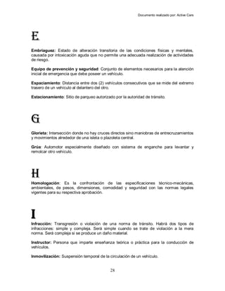 Documento realizado por: Active Cars
28
E
Embriaguez: Estado de alteración transitoria de las condiciones físicas y mentales,
causada por intoxicación aguda que no permite una adecuada realización de actividades
de riesgo.
Equipo de prevención y seguridad: Conjunto de elementos necesarios para la atención
inicial de emergencia que debe poseer un vehículo.
Espaciamiento: Distancia entre dos (2) vehículos consecutivos que se mide del extremo
trasero de un vehículo al delantero del otro.
Estacionamiento: Sitio de parqueo autorizado por la autoridad de tránsito.
G
Glorieta: Intersección donde no hay cruces directos sino maniobras de entrecruzamientos
y movimientos alrededor de una isleta o plazoleta central.
Grúa: Automotor especialmente diseñado con sistema de enganche para levantar y
remolcar otro vehículo.
H
Homologación: Es la confrontación de las especificaciones técnico-mecánicas,
ambientales, de pesos, dimensiones, comodidad y seguridad con las normas legales
vigentes para su respectiva aprobación.
I
Infracción: Transgresión o violación de una norma de tránsito. Habrá dos tipos de
infracciones: simple y compleja. Será simple cuando se trate de violación a la mera
norma. Será compleja si se produce un daño material.
Instructor: Persona que imparte enseñanza teórica o práctica para la conducción de
vehículos.
Inmovilización: Suspensión temporal de la circulación de un vehículo.
 