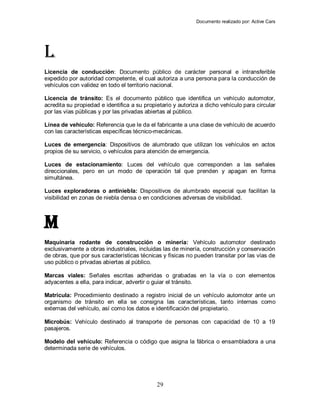 Documento realizado por: Active Cars
29
L
Licencia de conducción: Documento público de carácter personal e intransferible
expedido por autoridad competente, el cual autoriza a una persona para la conducción de
vehículos con validez en todo el territorio nacional.
Licencia de tránsito: Es el documento público que identifica un vehículo automotor,
acredita su propiedad e identifica a su propietario y autoriza a dicho vehículo para circular
por las vías públicas y por las privadas abiertas al público.
Línea de vehículo: Referencia que le da el fabricante a una clase de vehículo de acuerdo
con las características específicas técnico-mecánicas.
Luces de emergencia: Dispositivos de alumbrado que utilizan los vehículos en actos
propios de su servicio, o vehículos para atención de emergencia.
Luces de estacionamiento: Luces del vehículo que corresponden a las señales
direccionales, pero en un modo de operación tal que prenden y apagan en forma
simultánea.
Luces exploradoras o antiniebla: Dispositivos de alumbrado especial que facilitan la
visibilidad en zonas de niebla densa o en condiciones adversas de visibilidad.
M
Maquinaria rodante de construcción o minería: Vehículo automotor destinado
exclusivamente a obras industriales, incluidas las de minería, construcción y conservación
de obras, que por sus características técnicas y físicas no pueden transitar por las vías de
uso público o privadas abiertas al público.
Marcas viales: Señales escritas adheridas o grabadas en la vía o con elementos
adyacentes a ella, para indicar, advertir o guiar el tránsito.
Matrícula: Procedimiento destinado a registro inicial de un vehículo automotor ante un
organismo de tránsito en ella se consigna las características, tanto internas como
externas del vehículo, así como los datos e identificación del propietario.
Microbús: Vehículo destinado al transporte de personas con capacidad de 10 a 19
pasajeros.
Modelo del vehículo: Referencia o código que asigna la fábrica o ensambladora a una
determinada serie de vehículos.
 
