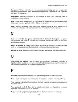 Documento realizado por: Active Cars
30
Motocarro: Vehículo automotor de tres ruedas con estabilidad propia con componentes
mecánicos de motocicleta, para el transporte de personas o mercancías con capacidad
útil hasta 770 kilogramos.
Motocicleta: Vehículo automotor de dos ruedas en línea, con capacidad para el
conductor y un acompañante.
Moto triciclo: Vehículo automotor de tres ruedas con estabilidad propia y capacidad para
el conductor y un acompañante del tipo Sidecar y recreativo.
Multa: Sanción pecuniaria. Para efectos del presente código y salvo disposición en
contrario, la multa debe entenderse en salarios mínimos diarios legales vigentes.
N
Nivel de emisión de gases contaminantes: Cantidad descargada de gases
contaminantes por parte de un vehículo automotor. Es establecida por la autoridad
ambiental competente.
Norma de emisión de ruido: Valor máximo permisible de intensidad sonora que puede
emitir un vehículo automotor. Es establecido por las autoridades ambientales.
Número de serie: Número de identificación que cada fabricante le asigna a un vehículo.
O
Organismos de tránsito: Son unidades administrativas municipales distritales o
departamentales que tienen por reglamento la función de organizar y dirigir lo relacionado
con el tránsito y transporte en su respectiva jurisdicción.
P
Pasajero: Persona distinta del conductor que se transporta en un vehículo público.
Paso a nivel: Intersección a un mismo nivel de una calle o carretera con una vía férrea.
Paso peatonal a desnivel: Puente o túnel diseñado especialmente para que los peatones
atraviesen una vía.
Paso peatonal a nivel: Zona de la calzada delimitada por dispositivos y marcas
especiales con destino al cruce de peatones.
Parqueadero: Lugar público o privado destinado al estacionamiento de vehículos.
 