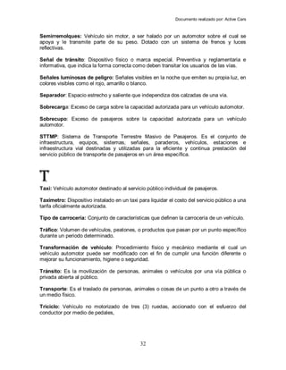 Documento realizado por: Active Cars
32
Semirremolques: Vehículo sin motor, a ser halado por un automotor sobre el cual se
apoya y le transmite parte de su peso. Dotado con un sistema de frenos y luces
reflectivas.
Señal de tránsito: Dispositivo físico o marca especial. Preventiva y reglamentaria e
informativa, que indica la forma correcta como deben transitar los usuarios de las vías.
Señales luminosas de peligro: Señales visibles en la noche que emiten su propia luz, en
colores visibles como el rojo, amarillo o blanco.
Separador: Espacio estrecho y saliente que independiza dos calzadas de una vía.
Sobrecarga: Exceso de carga sobre la capacidad autorizada para un vehículo automotor.
Sobrecupo: Exceso de pasajeros sobre la capacidad autorizada para un vehículo
automotor.
STTMP: Sistema de Transporte Terrestre Masivo de Pasajeros. Es el conjunto de
infraestructura, equipos, sistemas, señales, paraderos, vehículos, estaciones e
infraestructura vial destinadas y utilizadas para la eficiente y continua prestación del
servicio público de transporte de pasajeros en un área específica.
T
Taxi: Vehículo automotor destinado al servicio público individual de pasajeros.
Taxímetro: Dispositivo instalado en un taxi para liquidar el costo del servicio público a una
tarifa oficialmente autorizada.
Tipo de carrocería: Conjunto de características que definen la carrocería de un vehículo.
Tráfico: Volumen de vehículos, peatones, o productos que pasan por un punto específico
durante un periodo determinado.
Transformación de vehículo: Procedimiento físico y mecánico mediante el cual un
vehículo automotor puede ser modificado con el fin de cumplir una función diferente o
mejorar su funcionamiento, higiene o seguridad.
Tránsito: Es la movilización de personas, animales o vehículos por una vía pública o
privada abierta al público.
Transporte: Es el traslado de personas, animales o cosas de un punto a otro a través de
un medio físico.
Triciclo: Vehículo no motorizado de tres (3) ruedas, accionado con el esfuerzo del
conductor por medio de pedales,
 