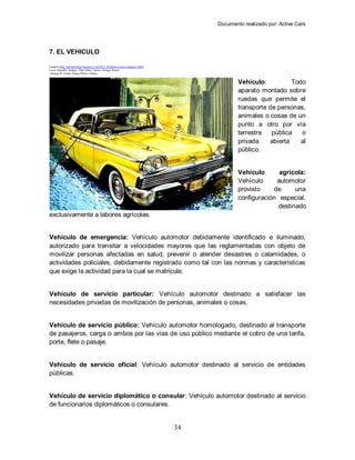 Documento realizado por: Active Cars
34
7. EL VEHICULO
Imagen (http://admirarelarte.blogspot.com/2011/10/pintura-carros-antiguos.html)
Carro Amarillo Antiguo, Óleo Sobre Lienzo, Enrique Ermus
Enrique R. Ermus Forgas Pintor Cubano
Vehículo: Todo
aparato montado sobre
ruedas que permite el
transporte de personas,
animales o cosas de un
punto a otro por vía
terrestre pública o
privada abierta al
público.
Vehículo agrícola:
Vehículo automotor
provisto de una
configuración especial,
destinado
exclusivamente a labores agrícolas.
Vehículo de emergencia: Vehículo automotor debidamente identificado e iluminado,
autorizado para transitar a velocidades mayores que las reglamentadas con objeto de
movilizar personas afectadas en salud, prevenir o atender desastres o calamidades, o
actividades policiales, debidamente registrado como tal con las normas y características
que exige la actividad para la cual se matricule.
Vehículo de servicio particular: Vehículo automotor destinado a satisfacer las
necesidades privadas de movilización de personas, animales o cosas.
Vehículo de servicio público: Vehículo automotor homologado, destinado al transporte
de pasajeros, carga o ambos por las vías de uso público mediante el cobro de una tarifa,
porte, flete o pasaje.
Vehículo de servicio oficial: Vehículo automotor destinado al servicio de entidades
públicas.
Vehículo de servicio diplomático o consular: Vehículo automotor destinado al servicio
de funcionarios diplomáticos o consulares.
 