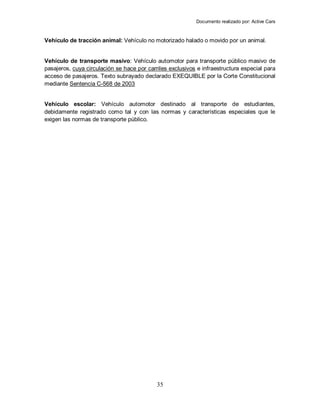Documento realizado por: Active Cars
35
Vehículo de tracción animal: Vehículo no motorizado halado o movido por un animal.
Vehículo de transporte masivo: Vehículo automotor para transporte público masivo de
pasajeros, cuya circulación se hace por carriles exclusivos e infraestructura especial para
acceso de pasajeros. Texto subrayado declarado EXEQUIBLE por la Corte Constitucional
mediante Sentencia C-568 de 2003
Vehículo escolar: Vehículo automotor destinado al transporte de estudiantes,
debidamente registrado como tal y con las normas y características especiales que le
exigen las normas de transporte público.
 