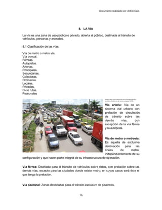 Documento realizado por: Active Cars
36
8. LA VIA
La vía es una zona de uso público o privado, abierta al público, destinada al tránsito de
vehículos, personas y animales.
8.1 Clasificación de las vías:
Vía de metro o metro vía.
Vía troncal.
Férreas.
Autopistas.
Arterias.
Principales.
Secundarias.
Colectoras.
Ordinarias.
Locales.
Privadas.
Ciclo rutas.
Peatonales
Imagen (http://www.eluniversal.com.co/cartagena/local/se-
normaliza-el-trafico-en-las-vias-de-cartagena-43100)
Vía arteria: Vía de un
sistema vial urbano con
prelación de circulación
de tránsito sobre las
demás vías, con
excepción de la vía férrea
y la autopista.
Vía de metro o metrovía:
Es aquella de exclusiva
destinación para las
líneas de metro,
independientemente de su
configuración y que hacen parte integral de su infraestructura de operación.
Vía férrea: Diseñada para el tránsito de vehículos sobre rieles, con prelación sobre las
demás vías, excepto para las ciudades donde existe metro, en cuyos casos será éste el
que tenga la prelación.
Vía peatonal: Zonas destinadas para el tránsito exclusivo de peatones.
 