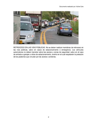 Documento realizado por: Active Cars
4
RETROCESO EN LAS VÍAS PÚBLICAS. No se deben realizar maniobras de retroceso en
las vías públicas, salvo en casos de estacionamiento o emergencia. Los vehículos
automotores no deben transitar sobre las aceras y zonas de seguridad, salvo en el caso
de entrada a garajes o sitios de estacionamiento, evento en el cual respetarán la prelación
de los peatones que circulan por las aceras o andenes.
 