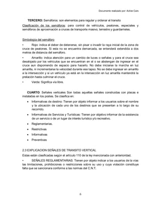Documento realizado por: Active Cars
6
TERCERO: Semáforos: son elementos para regular y ordenar el transito
Clasificación de los semáforos: para control de vehículos, peatones, especiales y
semáforos de aproximación a cruces de transporte masivo, terrestre y guardarrieles.
Simbología del semáforo
• Rojo: indica el deber de detenerse, sin pisar o invadir la raya inicial de la zona de
cruce de peatones. Si esta no se encuentra demarcada, se entenderá extendida a dos
metros de distancia del semáforo.
• Amarillo: indica atención para un cambio de luces o señales y para el cruce sea
desalojado por los vehículos que se encuentran en el o se abstengan de ingresar en el
cruce aun disponiendo de espacio para hacerlo. No debe iniciarse la marcha en luz
amarilla, ni incrementarse la velocidad durante ese lapso. No se debe ingresar en amarillo
a la intersección y si un vehículo ya está en la intersección en luz amarilla mantendrá la
prelación hasta culminar el cruce.
• Verde: Significa vía libre.
CUARTO: Señales verticales Son todas aquellas señales construidas con placas e
instaladas en los postes. Se clasifica en:
 Informativas de destino: Tienen por objeto informar a los usuarios sobre el nombre
y la ubicación de cada uno de los destinos que se presentan a lo largo de su
recorrido.
 Informativas de Servicios y Turísticas: Tienen por objetivo informar de la existencia
de un servicio o de un lugar de interés turístico y/o recreativo.
 Reglamentarias.
 Restrictivas
 Informativas
 Preventivas
2.3 EXPLICACION SEÑALES DE TRANSITO VERTICAL
Estas están clasificadas según el artículo 110 de la ley mencionada con anterioridad.
• SEÑALES REGLAMENTARIAS: Tienen por objeto indicar a los usuarios de la vías
las limitaciones, prohibiciones o restricciones sobre su uso y cuya violación constituye
falta que se sancionara conforme a las normas del C.N.T.
 