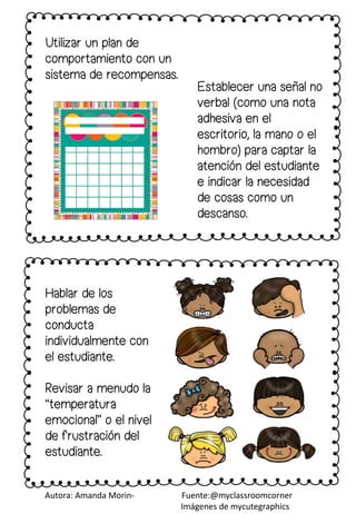 Utilizar un plan de
comportamiento con un
sistema de recompensas.
Hablar de los
problemas de
conducta
individualmente con
el estudiante.
Revisar a menudo la
“temperatura
emocional” o el nivel
de frustración del
estudiante.
Establecer una señal no
verbal (como una nota
adhesiva en el
escritorio, la mano o el
hombro) para captar la
atención del estudiante
e indicar la necesidad
de cosas como un
descanso.
Autora: Amanda Morin- Fuente:@myclassroomcorner
Imágenes de mycutegraphics
 