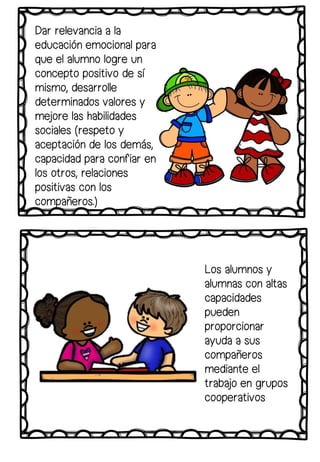 Los alumnos y
alumnas con altas
capacidades
pueden
proporcionar
ayuda a sus
compañeros
mediante el
trabajo en grupos
cooperativos
Dar relevancia a la
educación emocional para
que el alumno logre un
concepto positivo de sí
mismo, desarrolle
determinados valores y
mejore las habilidades
sociales (respeto y
aceptación de los demás,
capacidad para confiar en
los otros, relaciones
positivas con los
compañeros.)
 