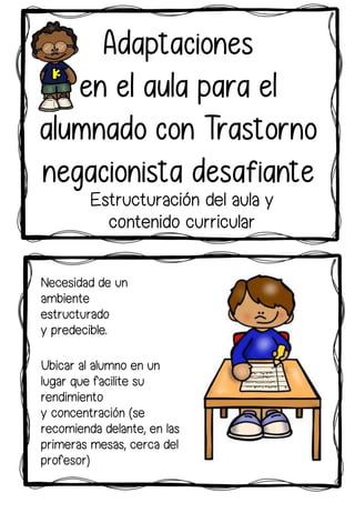 Ubicar al alumno en un
lugar que facilite su
rendimiento
y concentración (se
recomienda delante, en las
primeras mesas, cerca del
profesor)
Necesidad de un
ambiente
estructurado
y predecible.
Adaptaciones
en el aula para el
alumnado con Trastorno
negacionista desafiante
Estructuración del aula y
contenido curricular
 