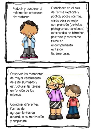 Observar los momentos
de mayor rendimiento
de este alumnado y
estructurar las tareas
en función de los
mismos.
Establecer en el aula,
de forma explícita y
pública, pocas normas,
claras para su mejor
comprensión (carteles,
pictogramas, canciones,)
expresadas en términos
positivos y mostrarse
firme en
el cumplimiento,
evitando
las amenazas.
Reducir y controlar al
máximo los estímulos
distractores.
Combinar diferentes
formas de
agrupamientos de
acuerdo a su motivación
y respuesta
 