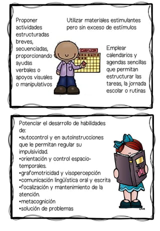 Potenciar el desarrollo de habilidades
de:
•autocontrol y en autoinstrucciones
que le permitan regular su
impulsividad.
•orientación y control espacio-
temporales.
•grafomotricidad y visopercepción
•comunicación lingüística oral y escrita
•focalización y mantenimiento de la
atención.
•metacognición
•solución de problemas
Utilizar materiales estimulantes
pero sin exceso de estímulos
Emplear
calendarios y
agendas sencillas
que permitan
estructurar las
tareas, la jornada
escolar o rutinas
Proponer
actividades
estructuradas
breves,
secuenciadas,
proporcionando
ayudas
verbales o
apoyos visuales
o manipulativos
 