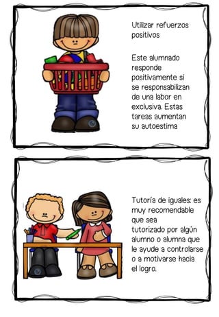 Tutoría de iguales: es
muy recomendable
que sea
tutorizado por algún
alumno o alumna que
le ayude a controlarse
o a motivarse hacia
el logro.
Este alumnado
responde
positivamente si
se responsabilizan
de una labor en
exclusiva. Estas
tareas aumentan
su autoestima
Utilizar refuerzos
positivos
 