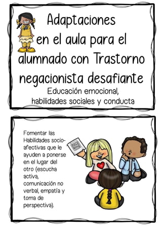 Fomentar las
Habilidades socio-
afectivas que le
ayuden a ponerse
en el lugar del
otro (escucha
activa,
comunicación no
verbal, empatía y
toma de
perspectiva).
Adaptaciones
en el aula para el
alumnado con Trastorno
negacionista desafiante
Educación emocional,
habilidades sociales y conducta
 