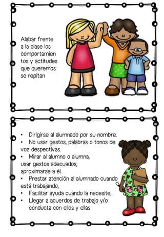 • Dirigirse al alumnado por su nombre.
• No usar gestos, palabras o tonos de
voz despectivas.
• Mirar al alumno o alumna,
usar gestos adecuados,
aproximarse a él.
• Prestar atención al alumnado cuando
está trabajando,
• Facilitar ayuda cuando la necesite,
• Llegar a acuerdos de trabajo y/o
conducta con ellos y ellas
Alabar frente
a la clase los
comportamien
tos y actitudes
que queremos
se repitan
 