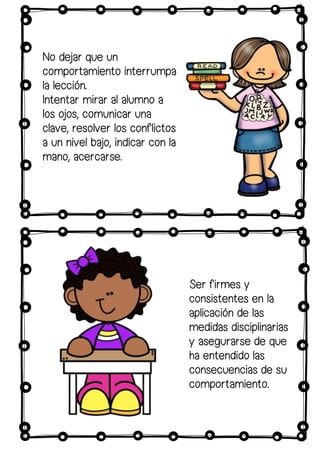 Ser firmes y
consistentes en la
aplicación de las
medidas disciplinarias
y asegurarse de que
ha entendido las
consecuencias de su
comportamiento.
No dejar que un
comportamiento interrumpa
la lección.
Intentar mirar al alumno a
los ojos, comunicar una
clave, resolver los conflictos
a un nivel bajo, indicar con la
mano, acercarse.
 