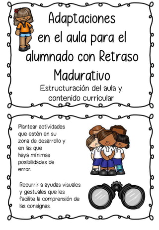 Plantear actividades
que estén en su
zona de desarrollo y
en las que
haya mínimas
posibilidades de
error.
Adaptaciones
en el aula para el
alumnado con Retraso
Madurativo
Estructuración del aula y
contenido curricular
Recurrir a ayudas visuales
y gestuales que les
facilite la comprensión de
las consignas.
 