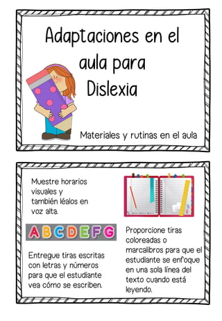Muestre horarios
visuales y
también léalos en
voz alta.
Adaptaciones en el
aula para
Dislexia
Entregue tiras escritas
con letras y números
para que el estudiante
vea cómo se escriben.
Proporcione tiras
coloreadas o
marcalibros para que el
estudiante se enfoque
en una sola línea del
texto cuando está
leyendo.
Materiales y rutinas en el aula
 