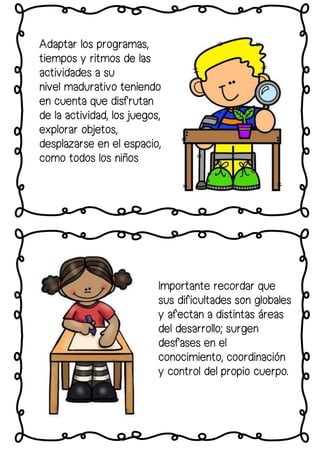 Importante recordar que
sus dificultades son globales
y afectan a distintas áreas
del desarrollo; surgen
desfases en el
conocimiento, coordinación
y control del propio cuerpo.
Adaptar los programas,
tiempos y ritmos de las
actividades a su
nivel madurativo teniendo
en cuenta que disfrutan
de la actividad, los juegos,
explorar objetos,
desplazarse en el espacio,
como todos los niños
 