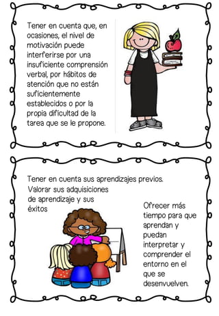 Tener en cuenta sus aprendizajes previos.
Tener en cuenta que, en
ocasiones, el nivel de
motivación puede
interferirse por una
insuficiente comprensión
verbal, por hábitos de
atención que no están
suficientemente
establecidos o por la
propia dificultad de la
tarea que se le propone.
Ofrecer más
tiempo para que
aprendan y
puedan
interpretar y
comprender el
entorno en el
que se
desenvuelven.
Valorar sus adquisiciones
de aprendizaje y sus
éxitos
 