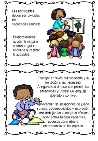 Proporcionarles
ayuda física para
sostener, guiar o
apoyarle al realizar
la actividad.
Las actividades
deben ser divididas
en
secuencias sencillas.
Trabajar a través del modelado y la
imitación si es necesario.
Asegurarnos de que comprende las
situaciones y utilizar un lenguaje
ajustado a su nivel.
Aprovechar las situaciones de juego,
rutinas, psicomotricidad y expresión
para trabajar los conceptos básicos.
Hablar sobre hechos recientes,
sucesos concretos o
en presencia de los objetos.
 