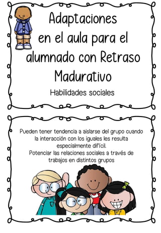 Adaptaciones
en el aula para el
alumnado con Retraso
Madurativo
Habilidades sociales
Pueden tener tendencia a aislarse del grupo cuando
la interacción con los iguales les resulta
especialmente difícil.
Potenciar las relaciones sociales a través de
trabajos en distintos grupos
 
