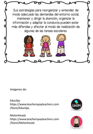 Sus estrategias para reorganizar y entender de
modo adecuado las demandas del entorno social,
mantener y dirigir la atención, organizar la
información y adaptar la conducta pueden estar
más diferidas y afectar al modo de realización de
algunas de las tareas escolares.
Imágenes de:
Educlips
https://www.teacherspayteachers.com
/Store/Educlips
MelonHeadz
https://www.teacherspayteachers.com
/Store/Melonheadz
 