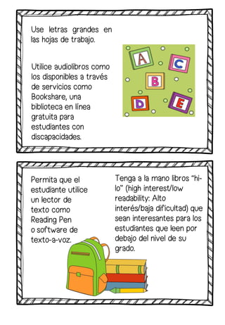 Use letras grandes en
las hojas de trabajo.
Utilice audiolibros como
los disponibles a través
de servicios como
Bookshare, una
biblioteca en línea
gratuita para
estudiantes con
discapacidades.
Permita que el
estudiante utilice
un lector de
texto como
Reading Pen
o software de
texto-a-voz.
Tenga a la mano libros “hi-
lo” (high interest/low
readability: Alto
interés/baja dificultad) que
sean interesantes para los
estudiantes que leen por
debajo del nivel de su
grado.
 