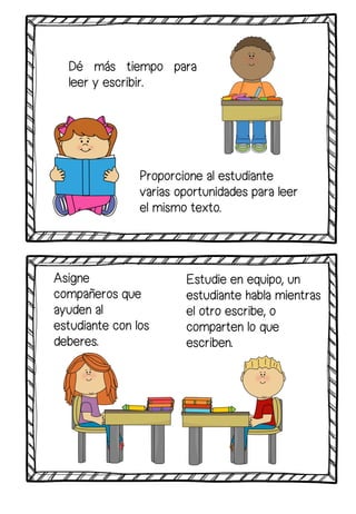 Dé más tiempo para
leer y escribir.
Estudie en equipo, un
estudiante habla mientras
el otro escribe, o
comparten lo que
escriben.
Proporcione al estudiante
varias oportunidades para leer
el mismo texto.
Asigne
compañeros que
ayuden al
estudiante con los
deberes.
 
