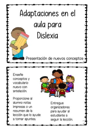 Proporcione al
alumno notas
impresas o un
resumen de la
lección que lo ayude
a tomar apuntes.
Enseñe
conceptos y
vocabulario
nuevo con
antelación.
Entregue
organizadores
para ayudar al
estudiante a
seguir la lección.
Adaptaciones en el
aula para
Dislexia
Presentación de nuevos conceptos
 