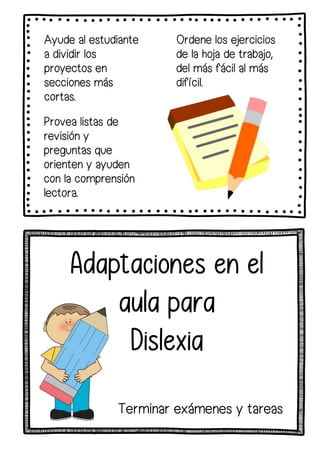Ayude al estudiante
a dividir los
proyectos en
secciones más
cortas.
Provea listas de
revisión y
preguntas que
orienten y ayuden
con la comprensión
lectora.
Ordene los ejercicios
de la hoja de trabajo,
del más fácil al más
difícil.
Adaptaciones en el
aula para
Dislexia
Terminar exámenes y tareas
 